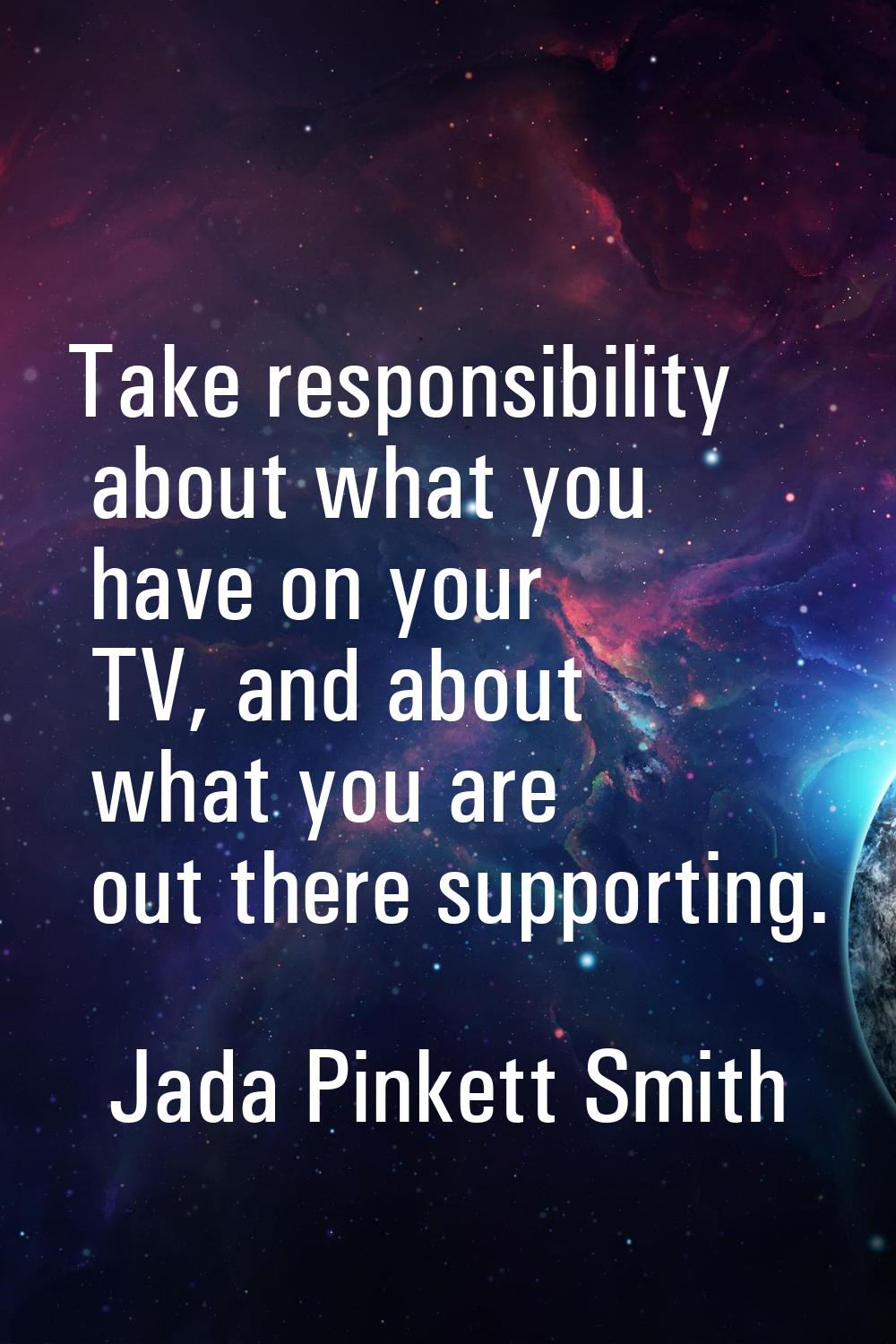 Take responsibility about what you have on your TV, and about what you are out there supporting.