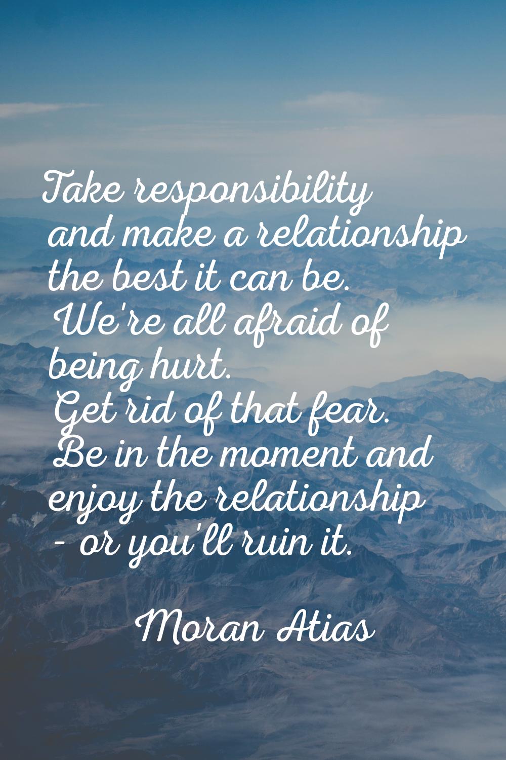 Take responsibility and make a relationship the best it can be. We're all afraid of being hurt. Get