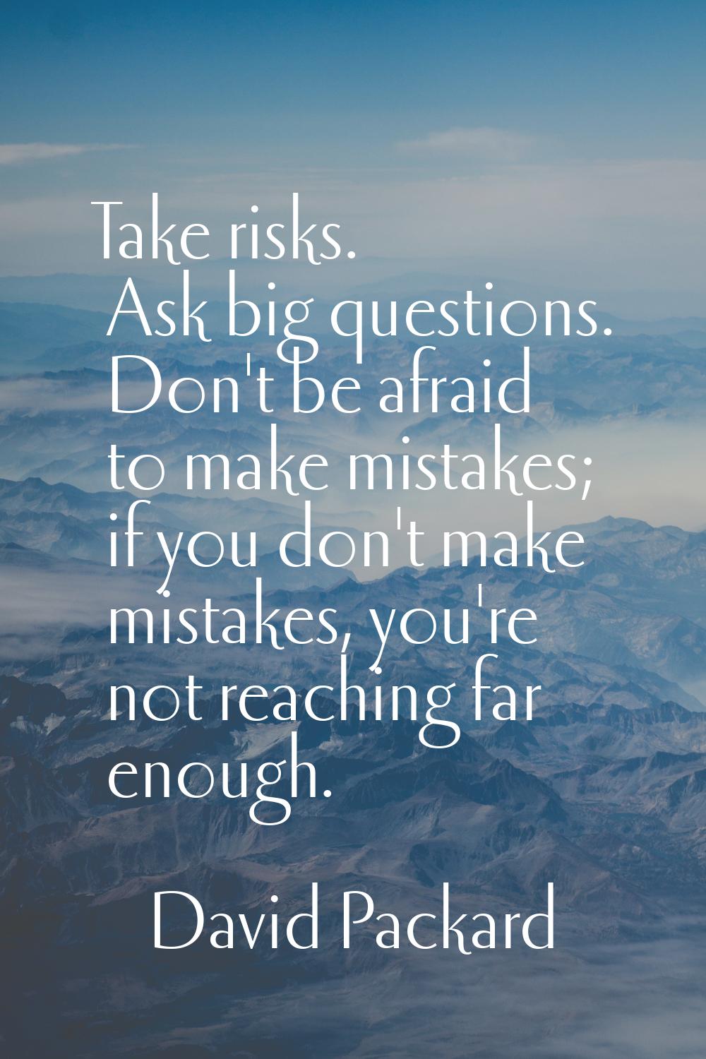 Take risks. Ask big questions. Don't be afraid to make mistakes; if you don't make mistakes, you're