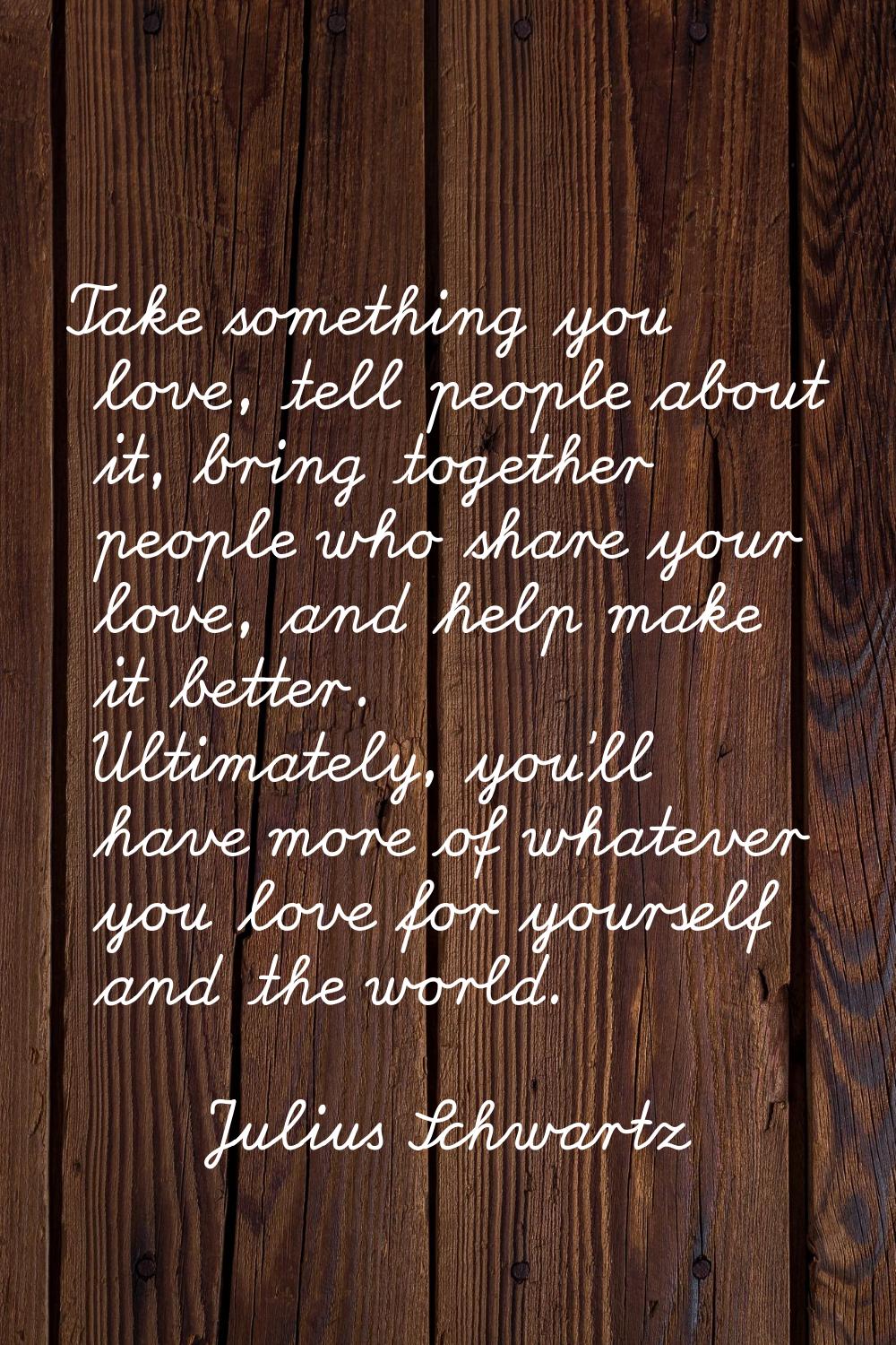 Take something you love, tell people about it, bring together people who share your love, and help 