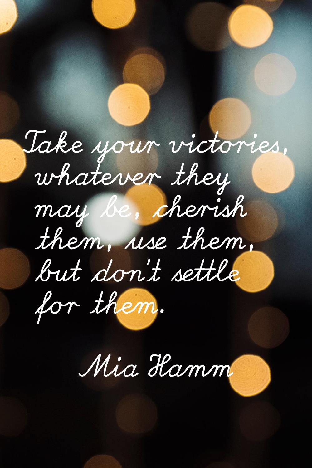 Take your victories, whatever they may be, cherish them, use them, but don't settle for them.