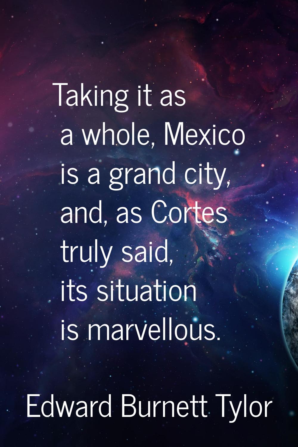 Taking it as a whole, Mexico is a grand city, and, as Cortes truly said, its situation is marvellou