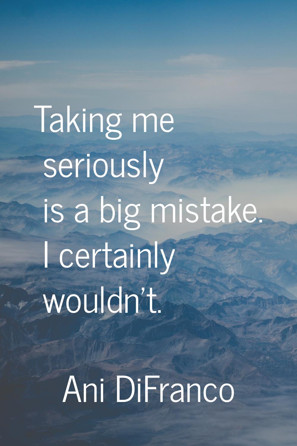 Taking me seriously is a big mistake. I certainly wouldn't.