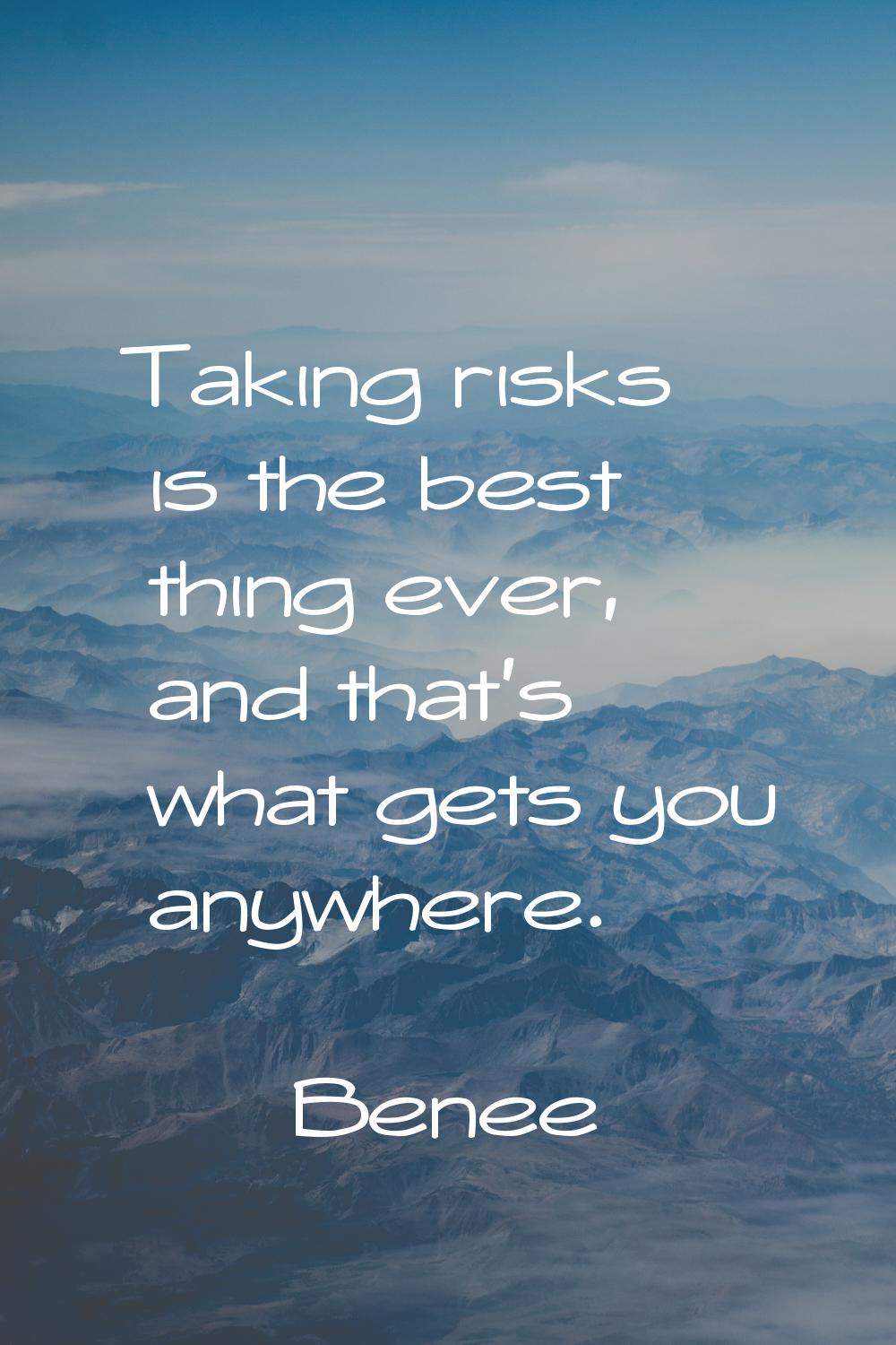 Taking risks is the best thing ever, and that's what gets you anywhere.