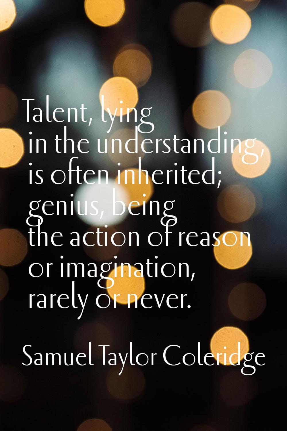 Talent, lying in the understanding, is often inherited; genius, being the action of reason or imagi