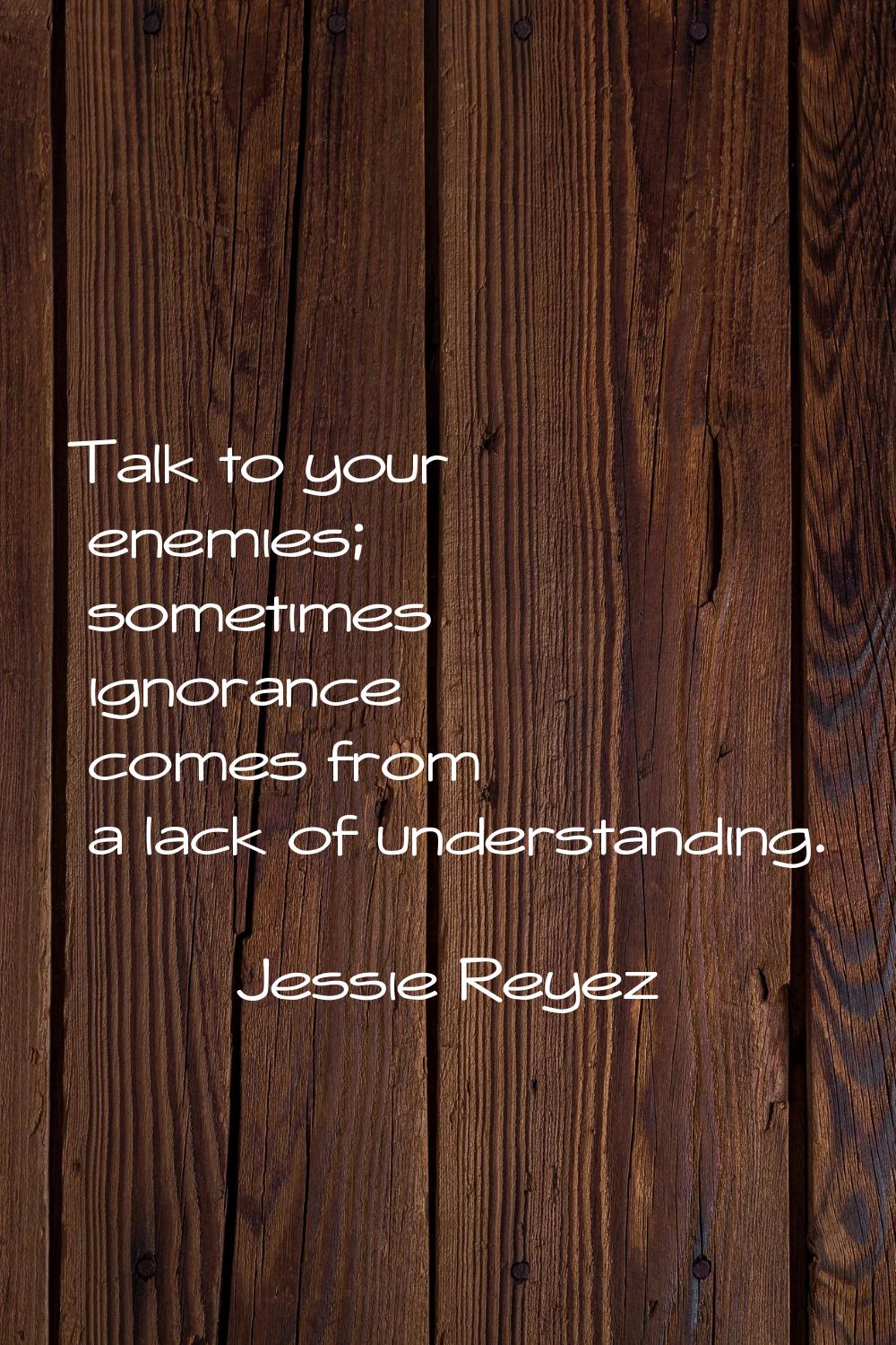 Talk to your enemies; sometimes ignorance comes from a lack of understanding.