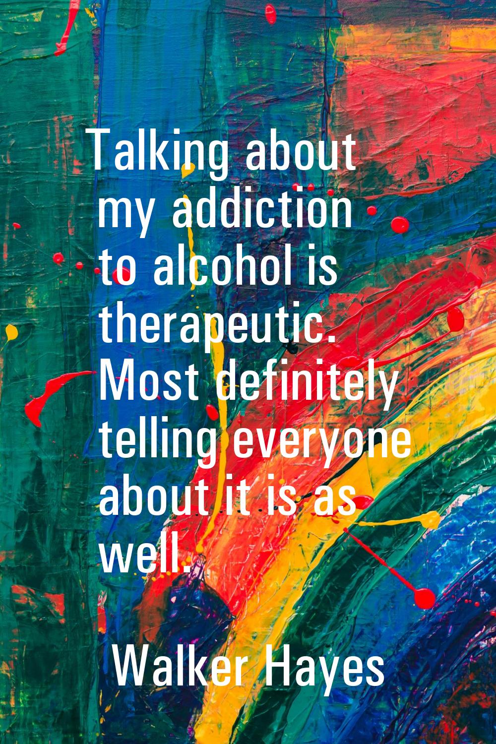 Talking about my addiction to alcohol is therapeutic. Most definitely telling everyone about it is 