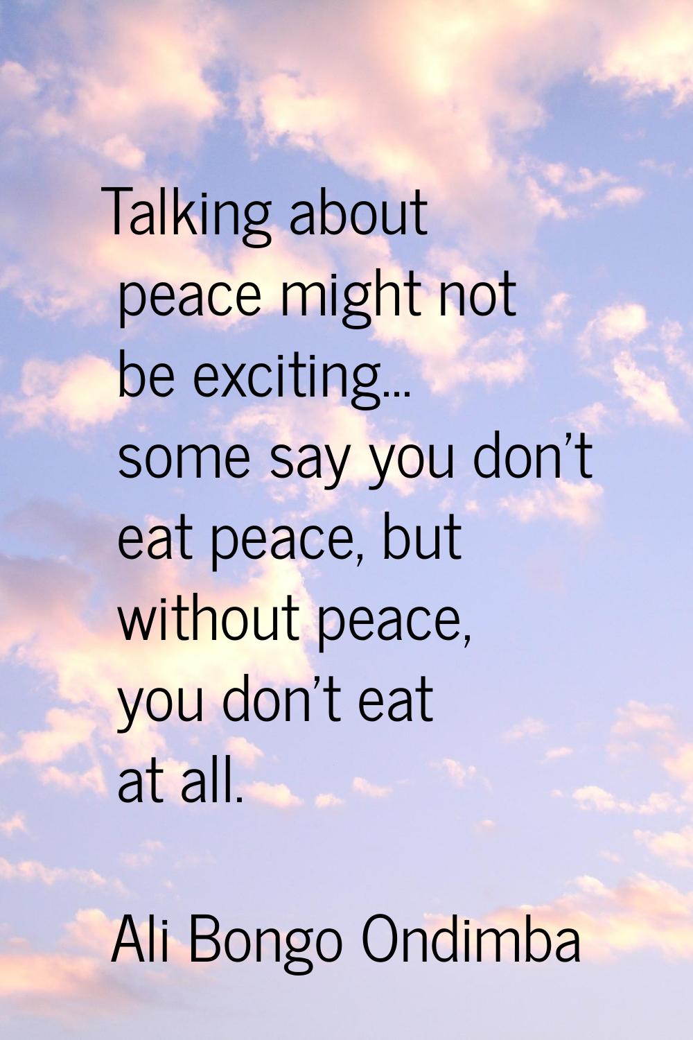 Talking about peace might not be exciting... some say you don't eat peace, but without peace, you d
