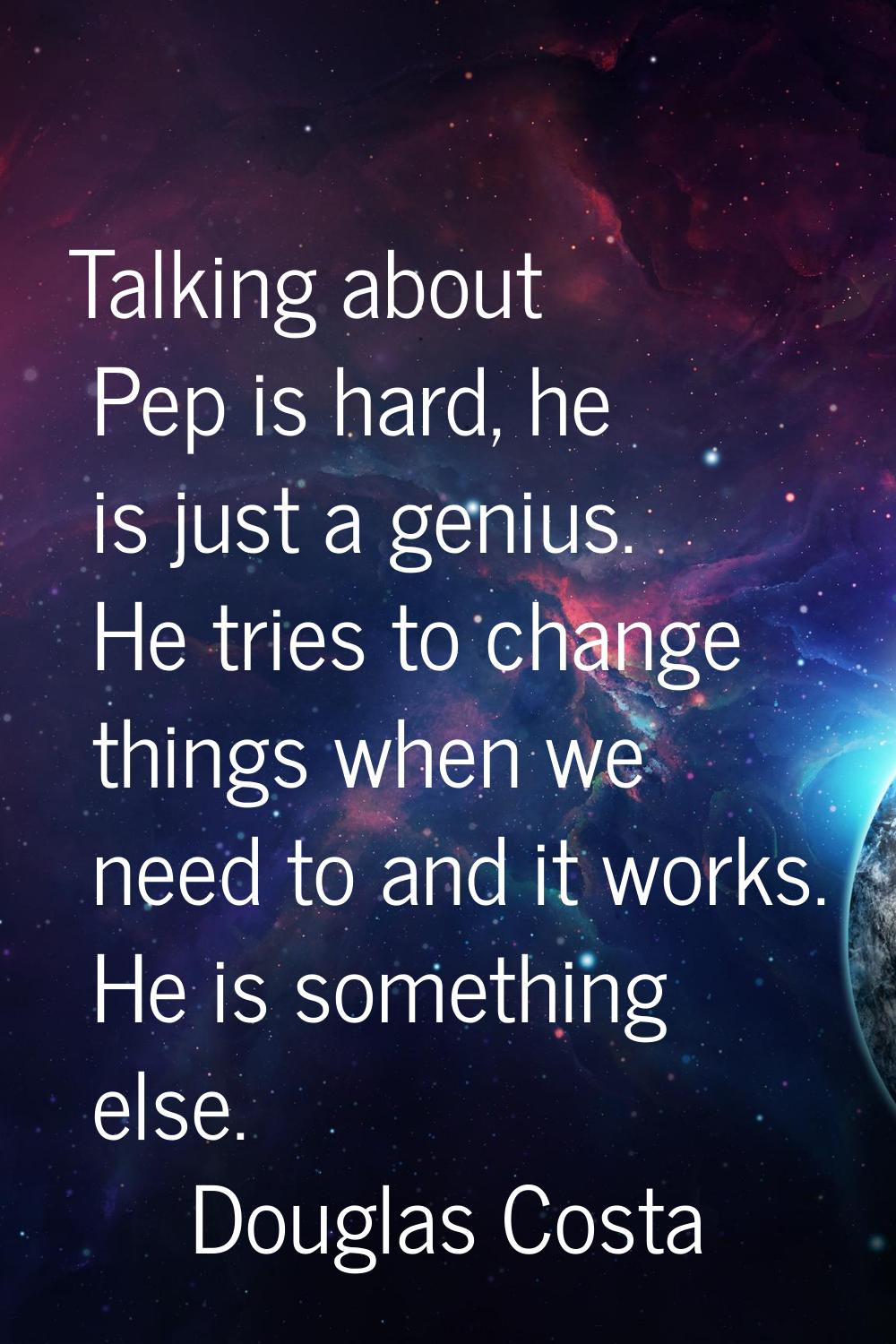 Talking about Pep is hard, he is just a genius. He tries to change things when we need to and it wo