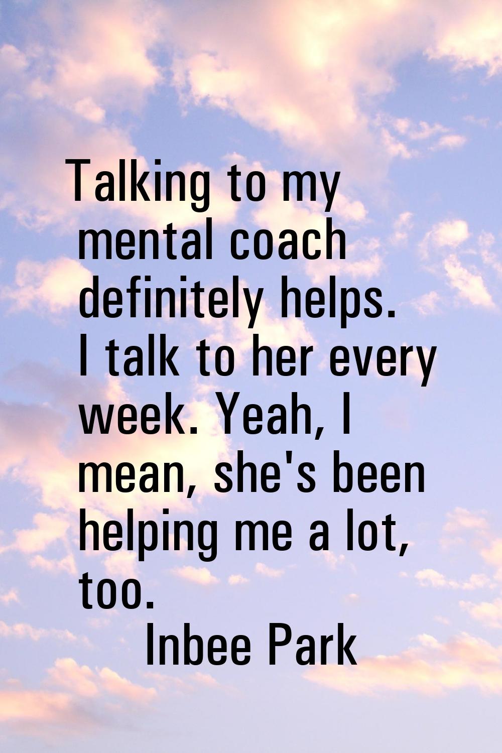 Talking to my mental coach definitely helps. I talk to her every week. Yeah, I mean, she's been hel