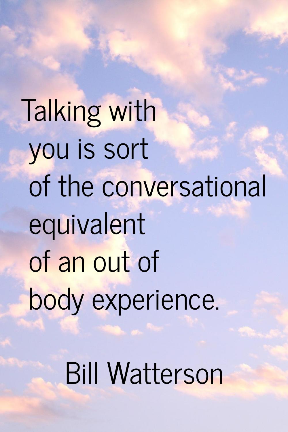 Talking with you is sort of the conversational equivalent of an out of body experience.