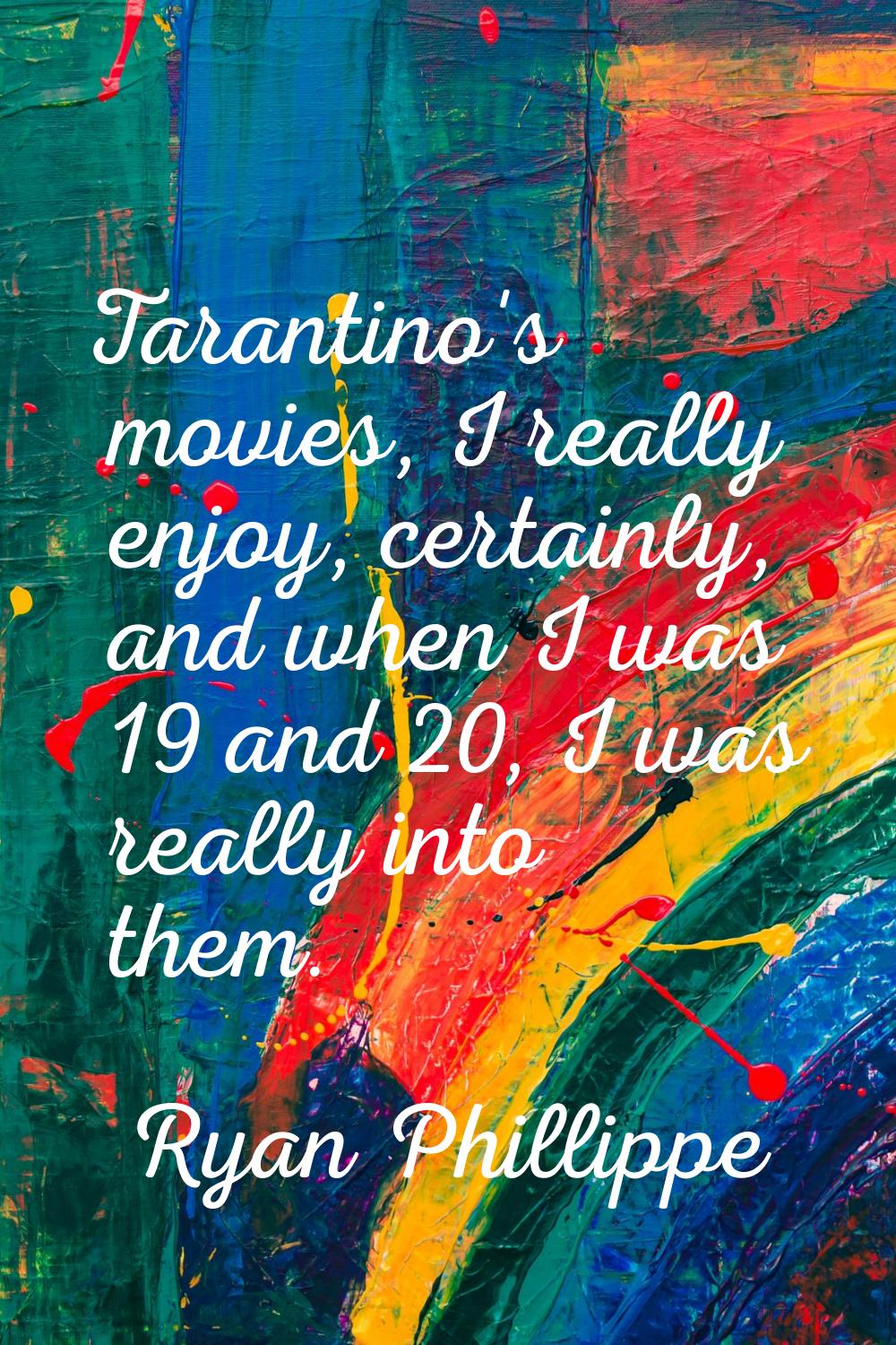 Tarantino's movies, I really enjoy, certainly, and when I was 19 and 20, I was really into them.