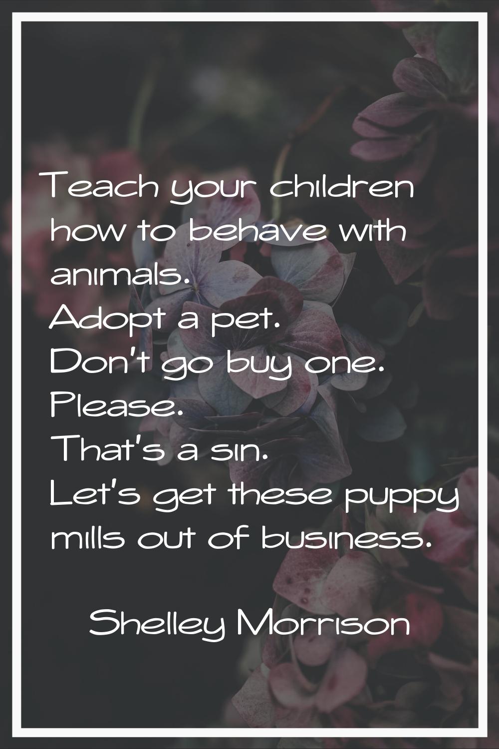 Teach your children how to behave with animals. Adopt a pet. Don't go buy one. Please. That's a sin