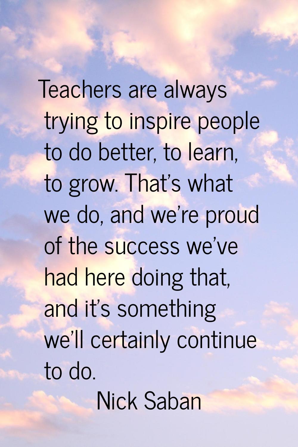 Teachers are always trying to inspire people to do better, to learn, to grow. That's what we do, an