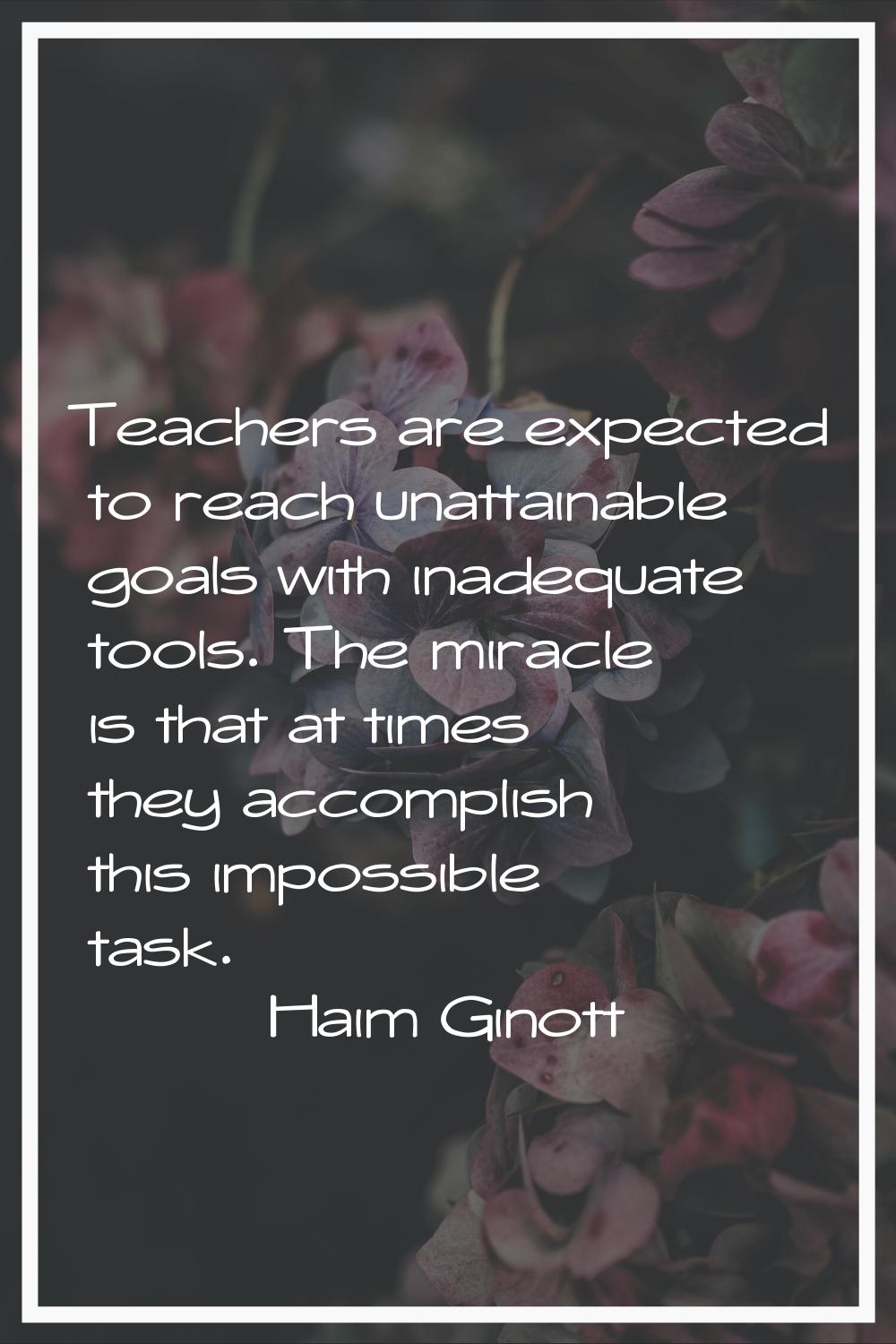Teachers are expected to reach unattainable goals with inadequate tools. The miracle is that at tim