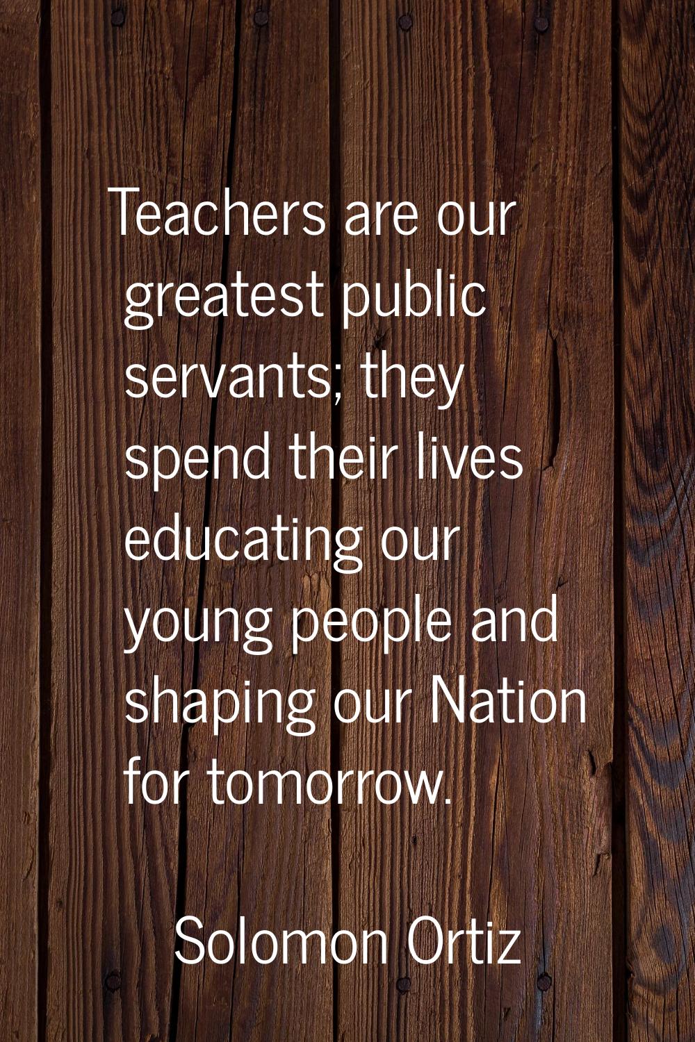 Teachers are our greatest public servants; they spend their lives educating our young people and sh