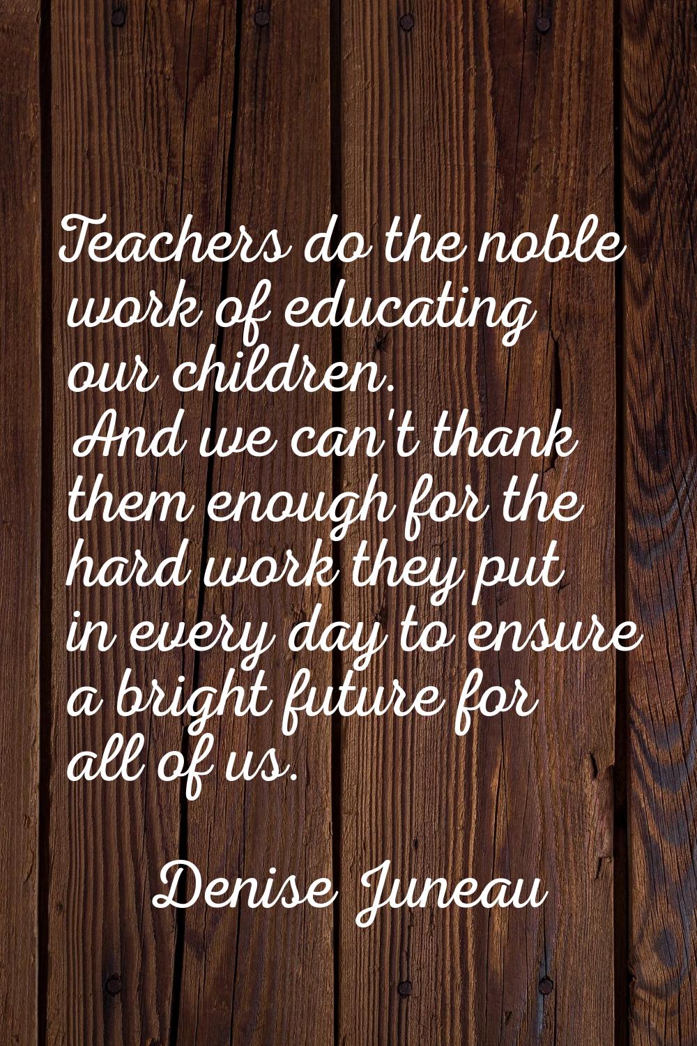 Teachers do the noble work of educating our children. And we can't thank them enough for the hard w