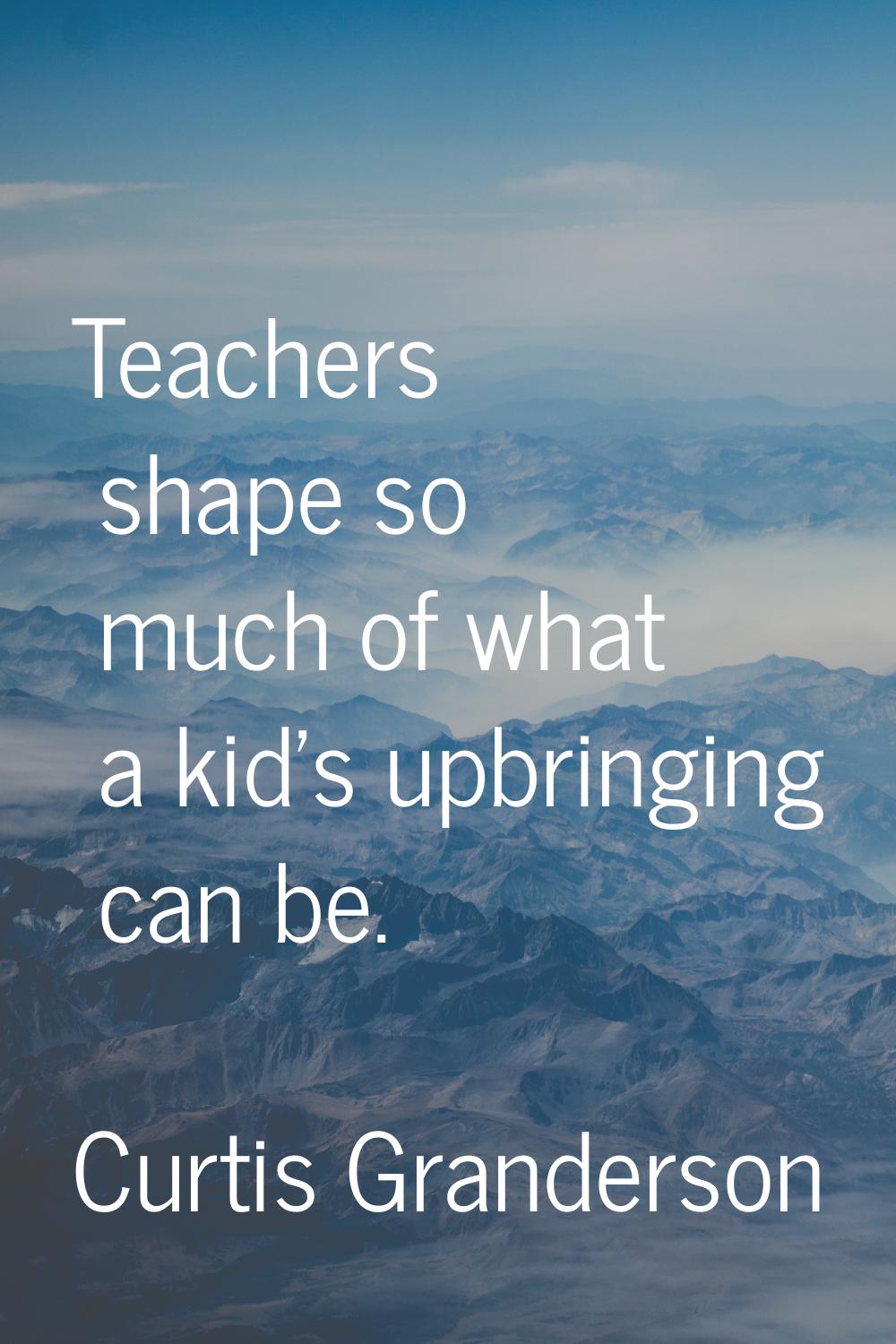 Teachers shape so much of what a kid's upbringing can be.