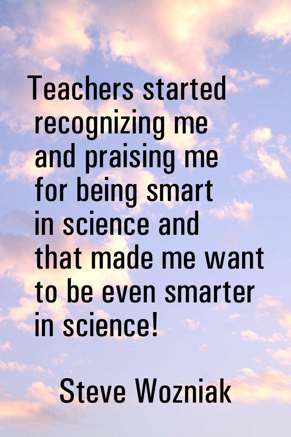 Teachers started recognizing me and praising me for being smart in science and that made me want to
