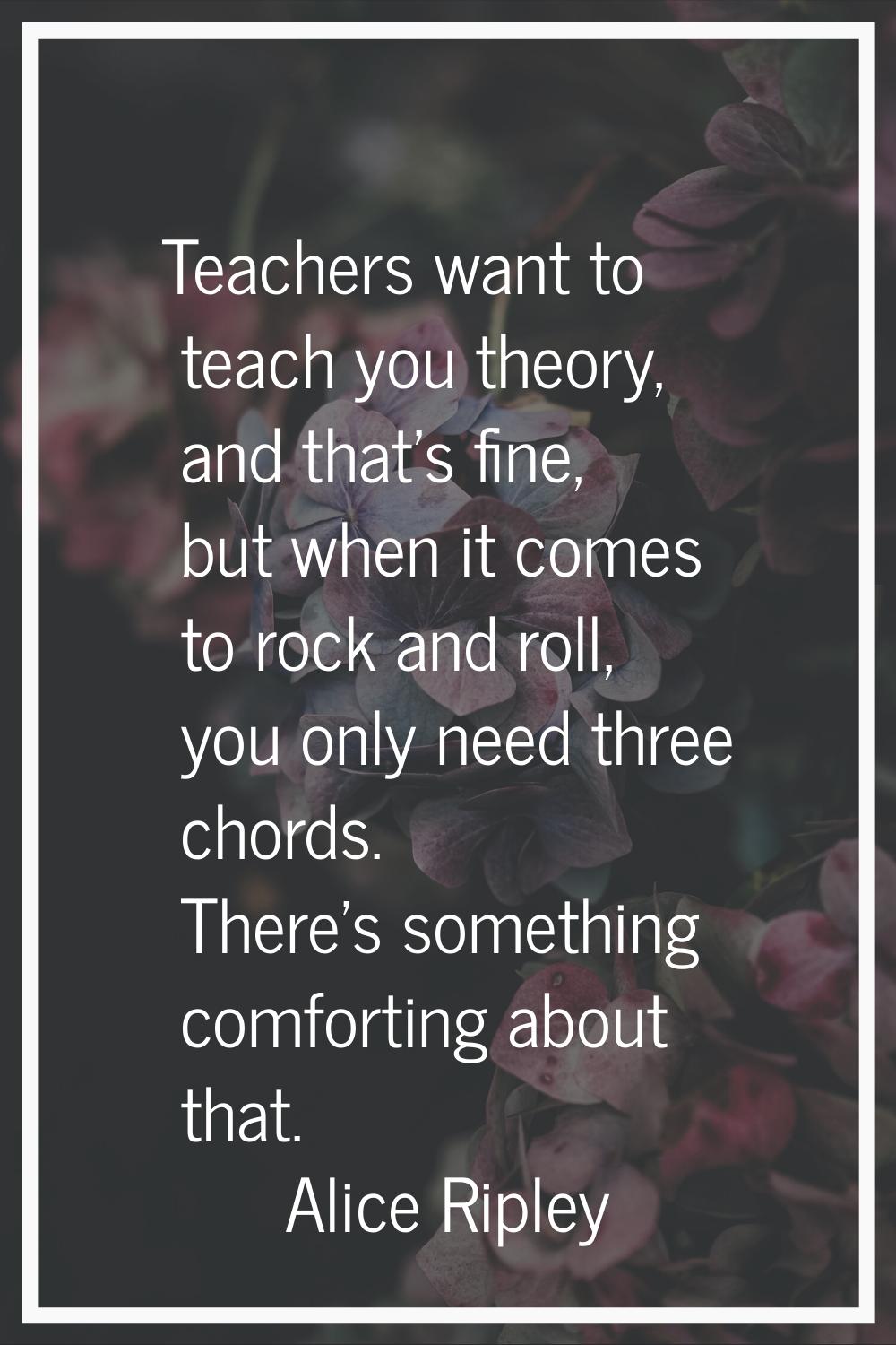 Teachers want to teach you theory, and that's fine, but when it comes to rock and roll, you only ne