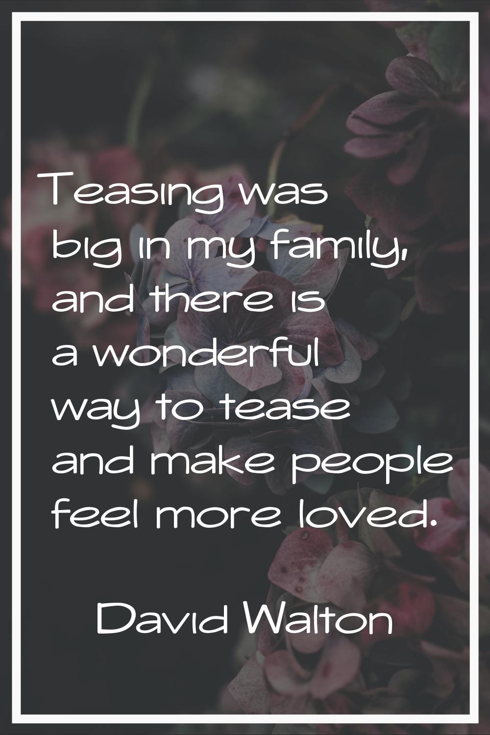 Teasing was big in my family, and there is a wonderful way to tease and make people feel more loved
