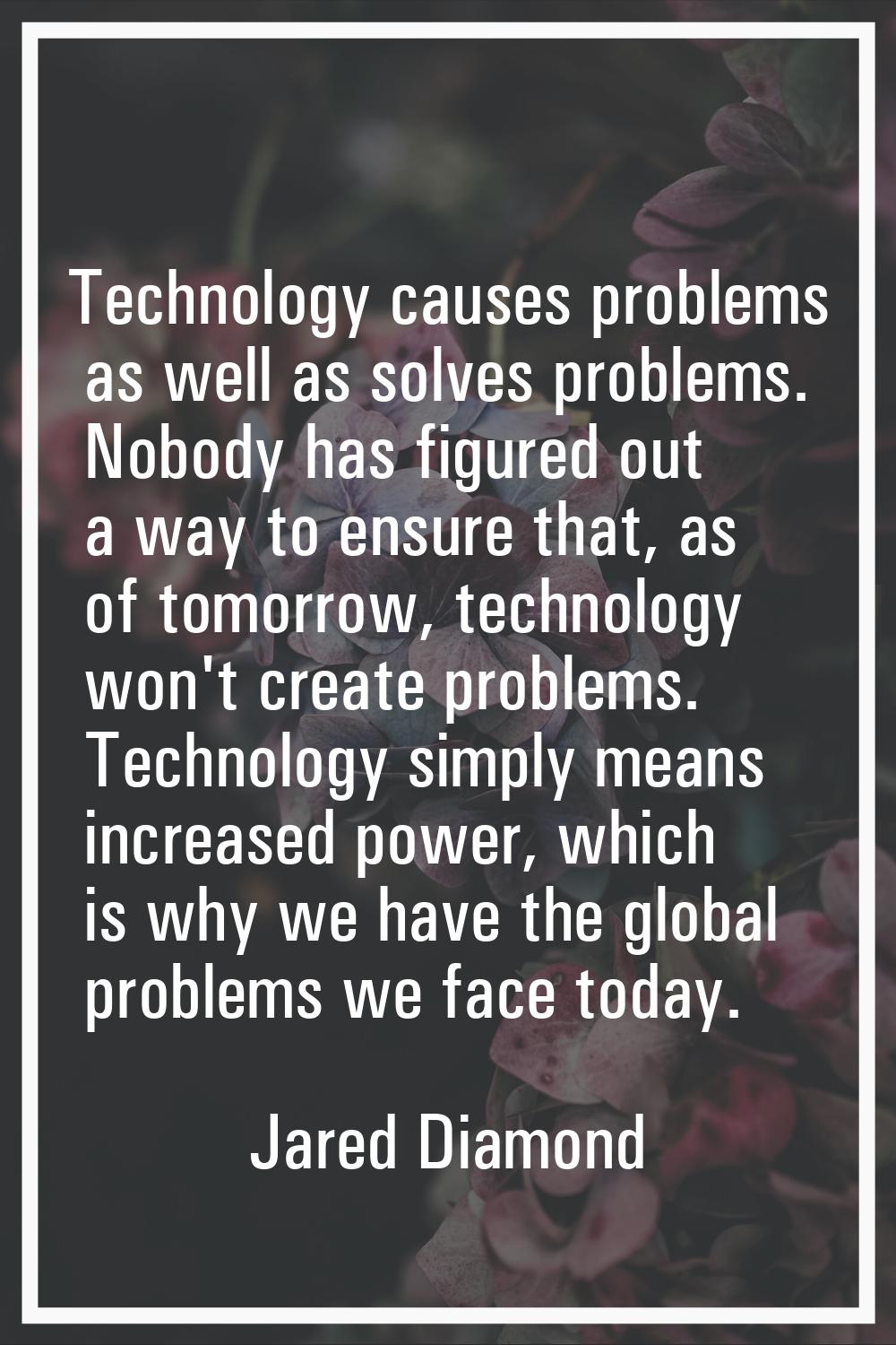 Technology causes problems as well as solves problems. Nobody has figured out a way to ensure that,