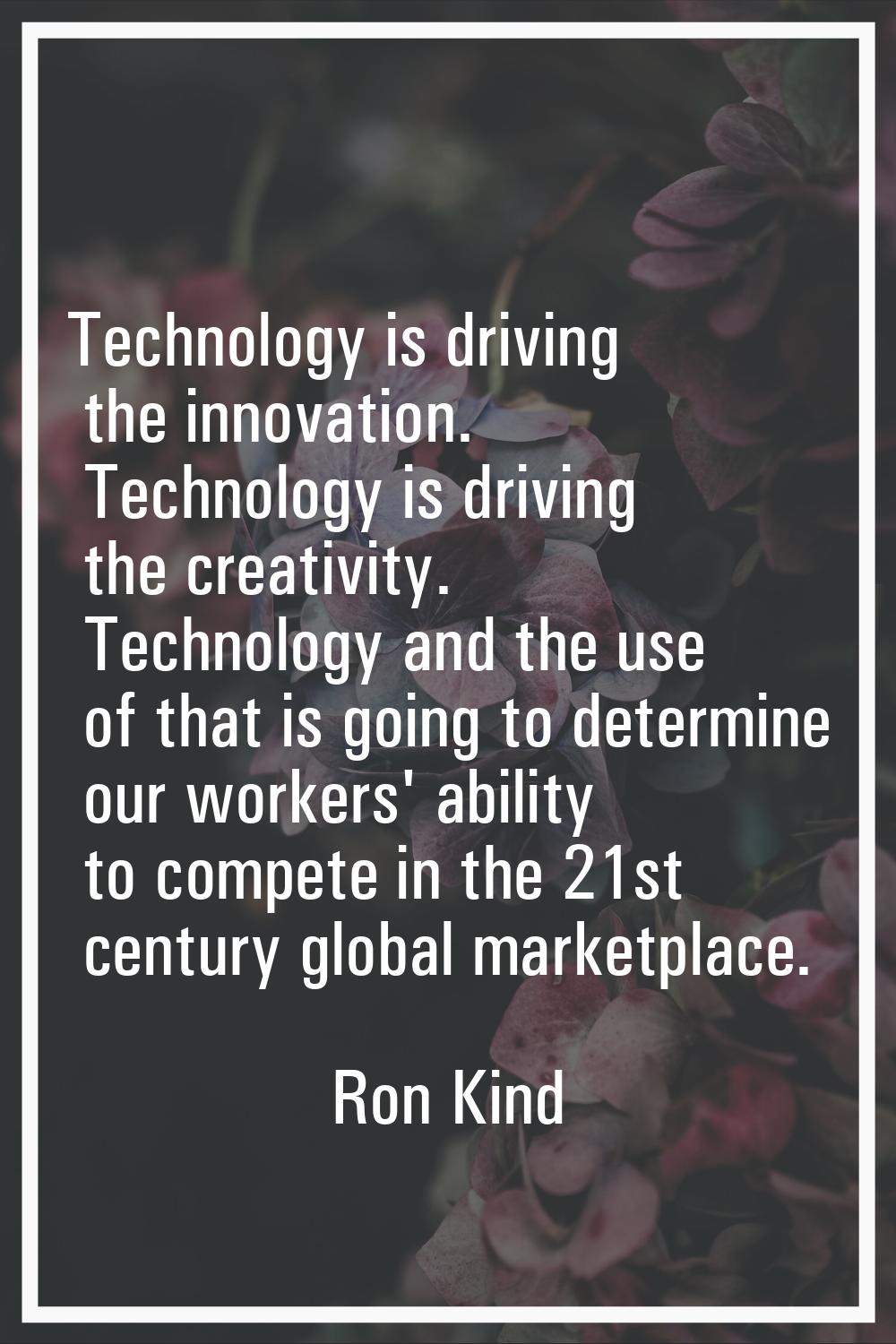 Technology is driving the innovation. Technology is driving the creativity. Technology and the use 