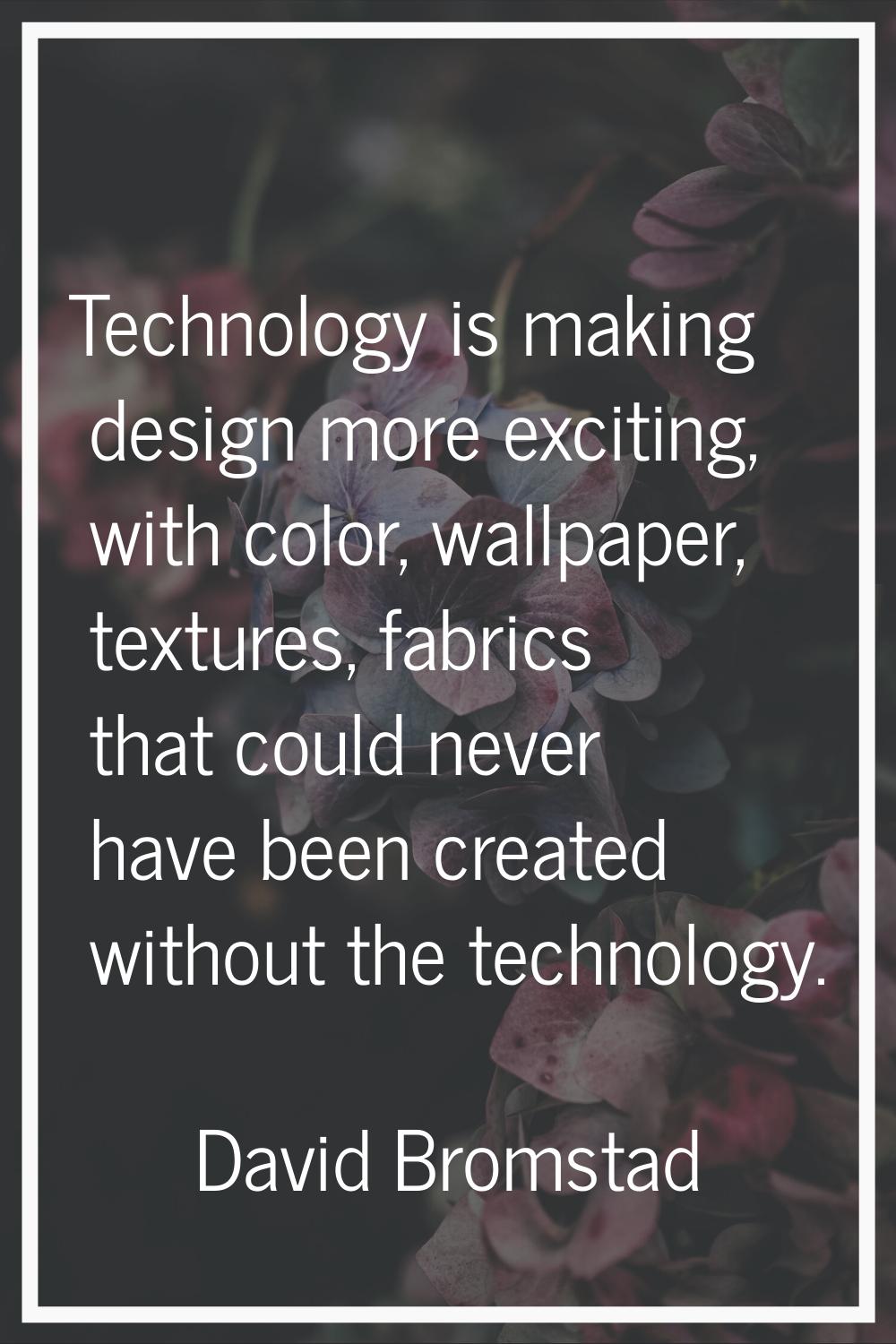 Technology is making design more exciting, with color, wallpaper, textures, fabrics that could neve