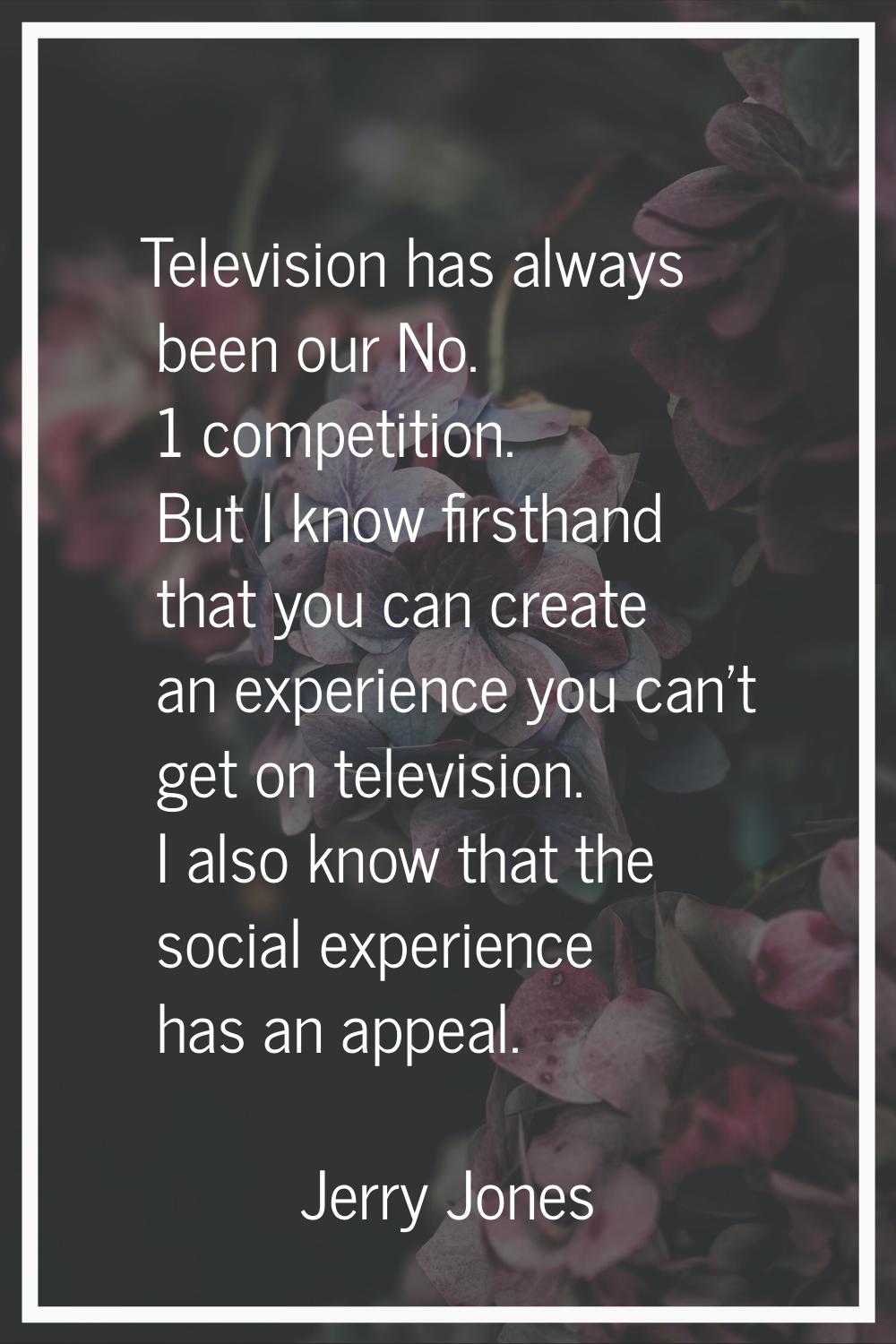 Television has always been our No. 1 competition. But I know firsthand that you can create an exper