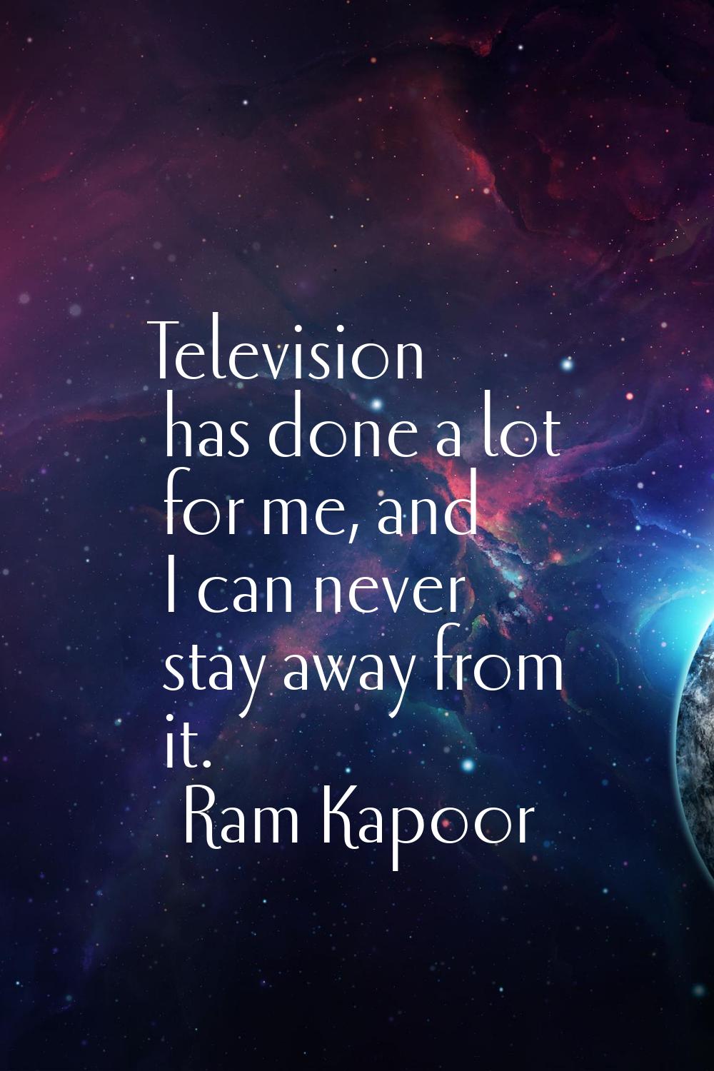 Television has done a lot for me, and I can never stay away from it.