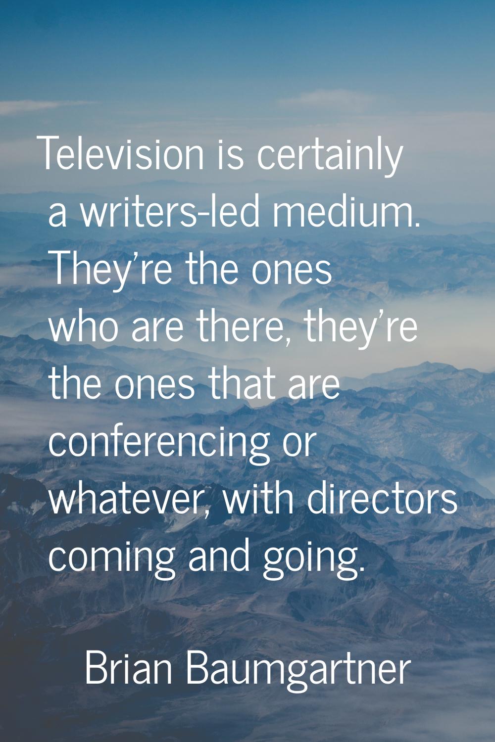 Television is certainly a writers-led medium. They're the ones who are there, they're the ones that