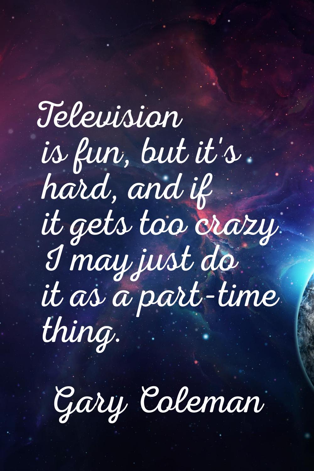 Television is fun, but it's hard, and if it gets too crazy I may just do it as a part-time thing.
