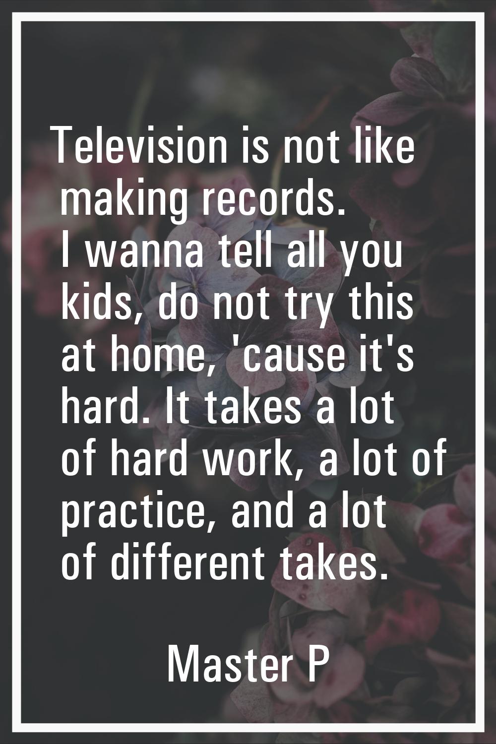 Television is not like making records. I wanna tell all you kids, do not try this at home, 'cause i