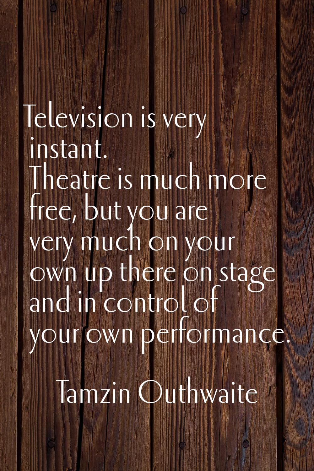 Television is very instant. Theatre is much more free, but you are very much on your own up there o