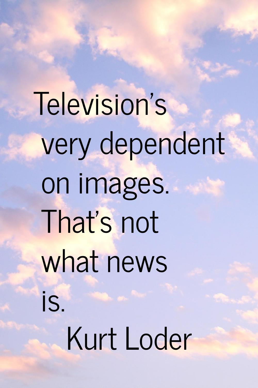 Television's very dependent on images. That's not what news is.