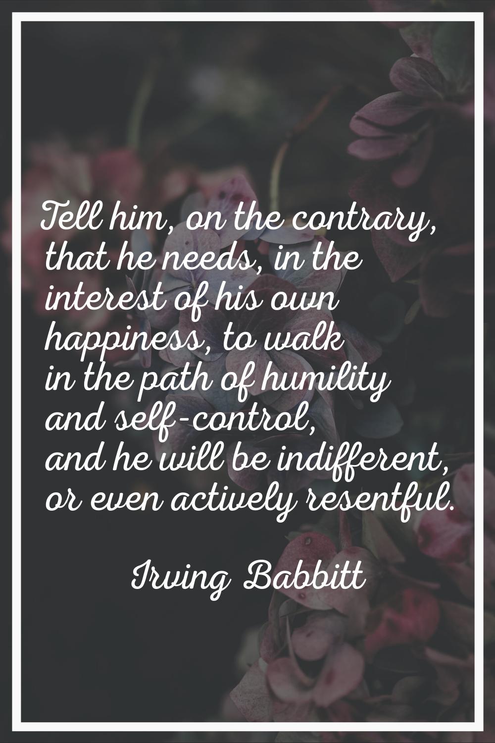 Tell him, on the contrary, that he needs, in the interest of his own happiness, to walk in the path