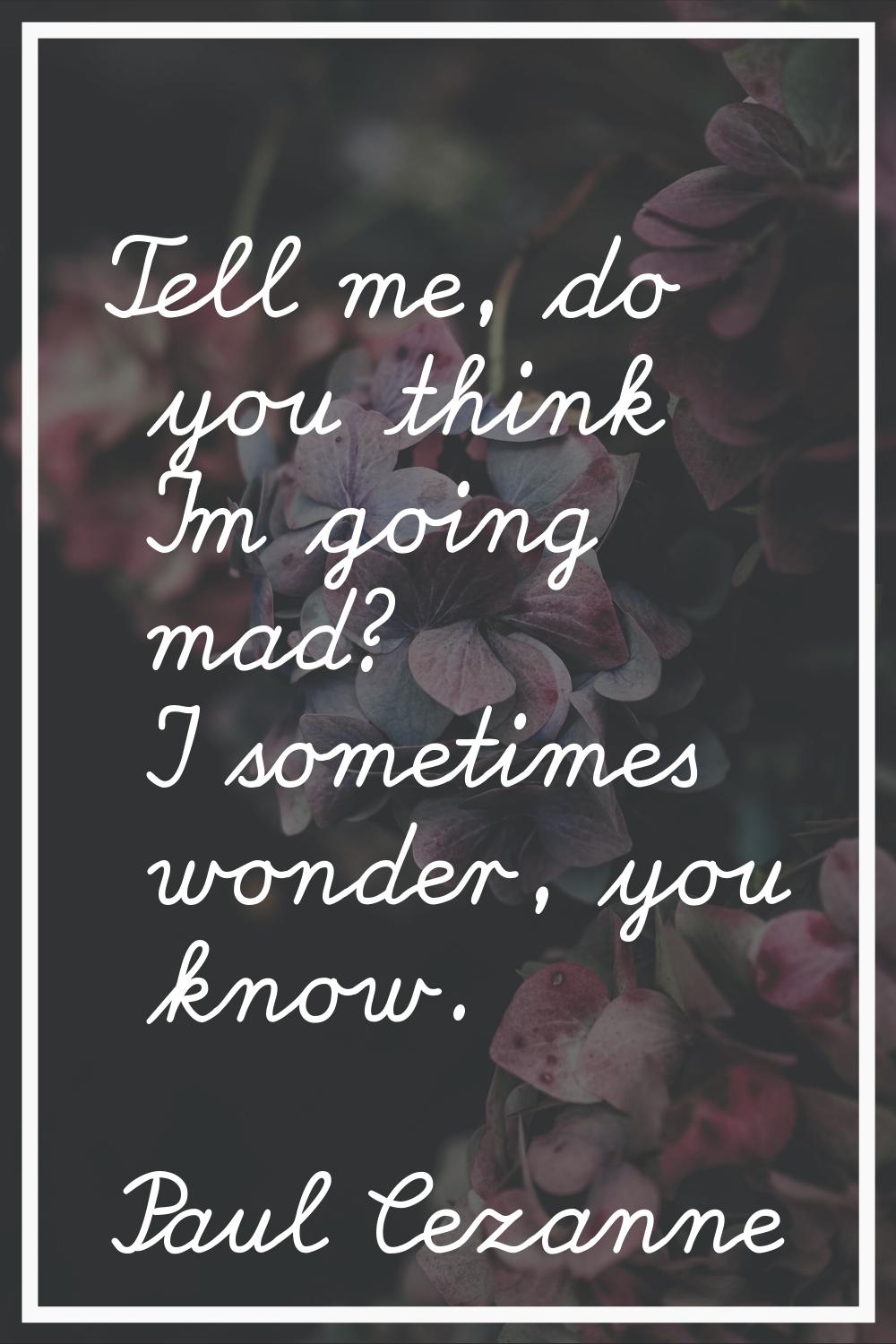 Tell me, do you think I'm going mad? I sometimes wonder, you know.