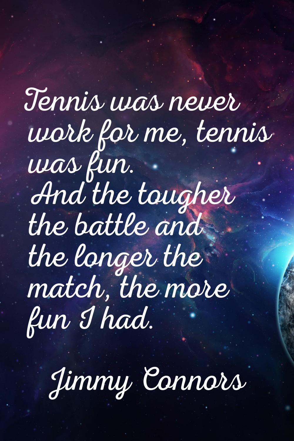 Tennis was never work for me, tennis was fun. And the tougher the battle and the longer the match, 