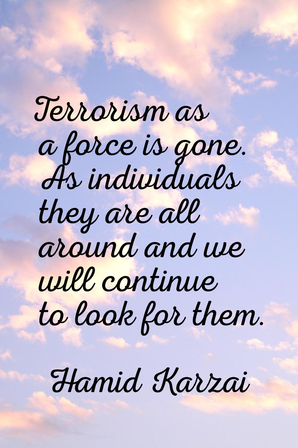 Terrorism as a force is gone. As individuals they are all around and we will continue to look for t