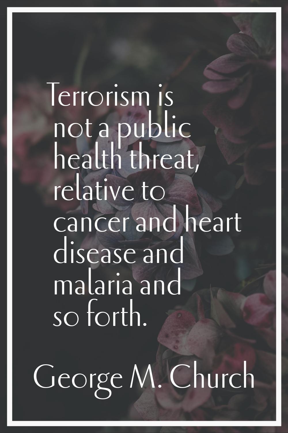 Terrorism is not a public health threat, relative to cancer and heart disease and malaria and so fo