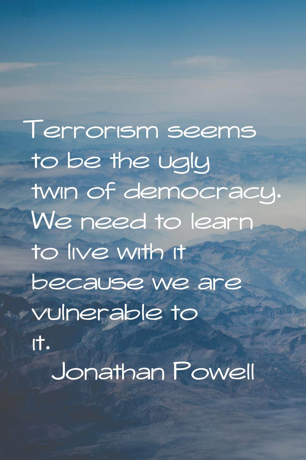 Terrorism seems to be the ugly twin of democracy. We need to learn to live with it because we are v