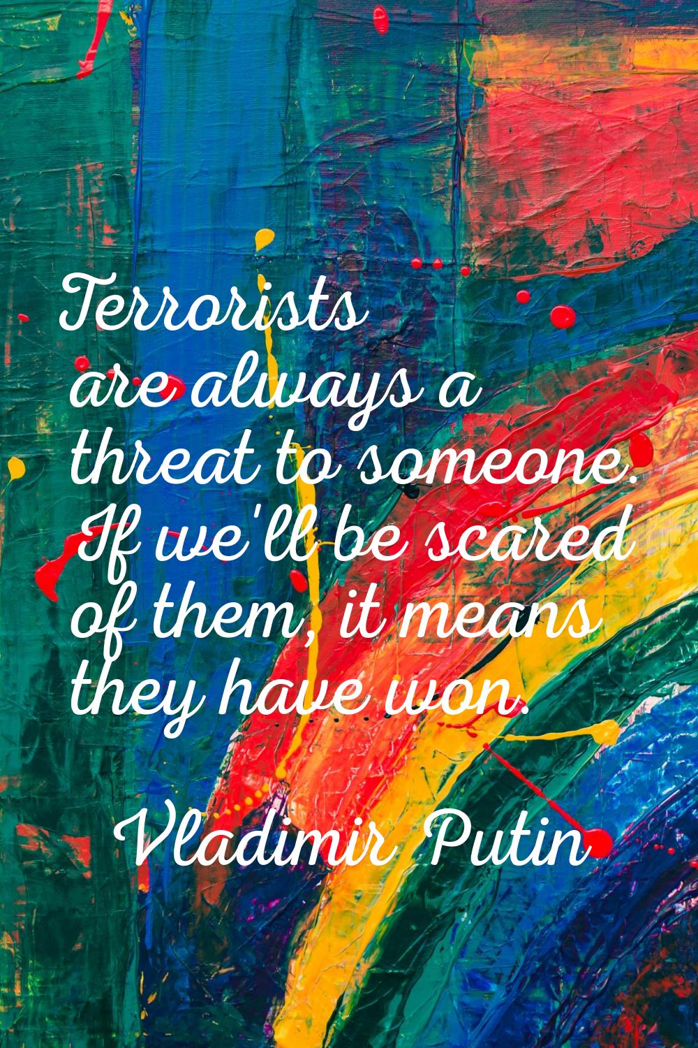 Terrorists are always a threat to someone. If we'll be scared of them, it means they have won.