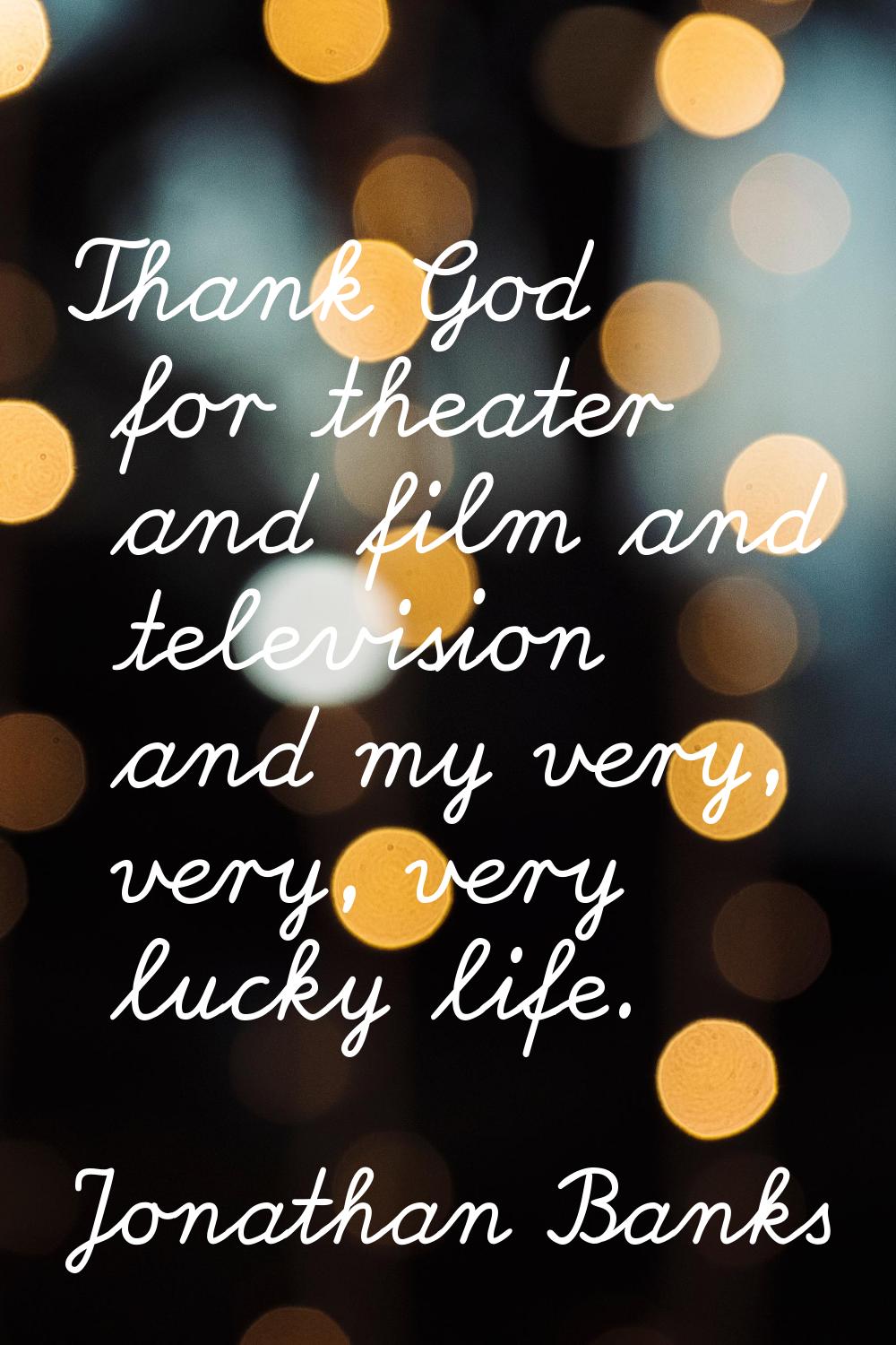 Thank God for theater and film and television and my very, very, very lucky life.