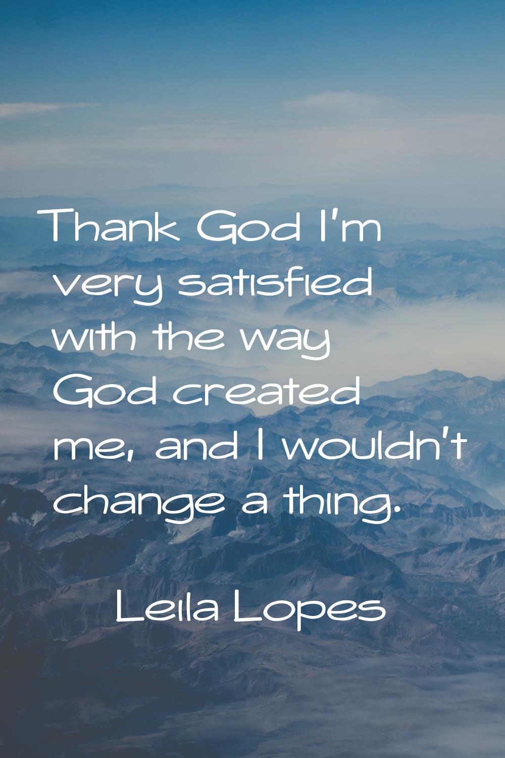 Thank God I'm very satisfied with the way God created me, and I wouldn't change a thing.