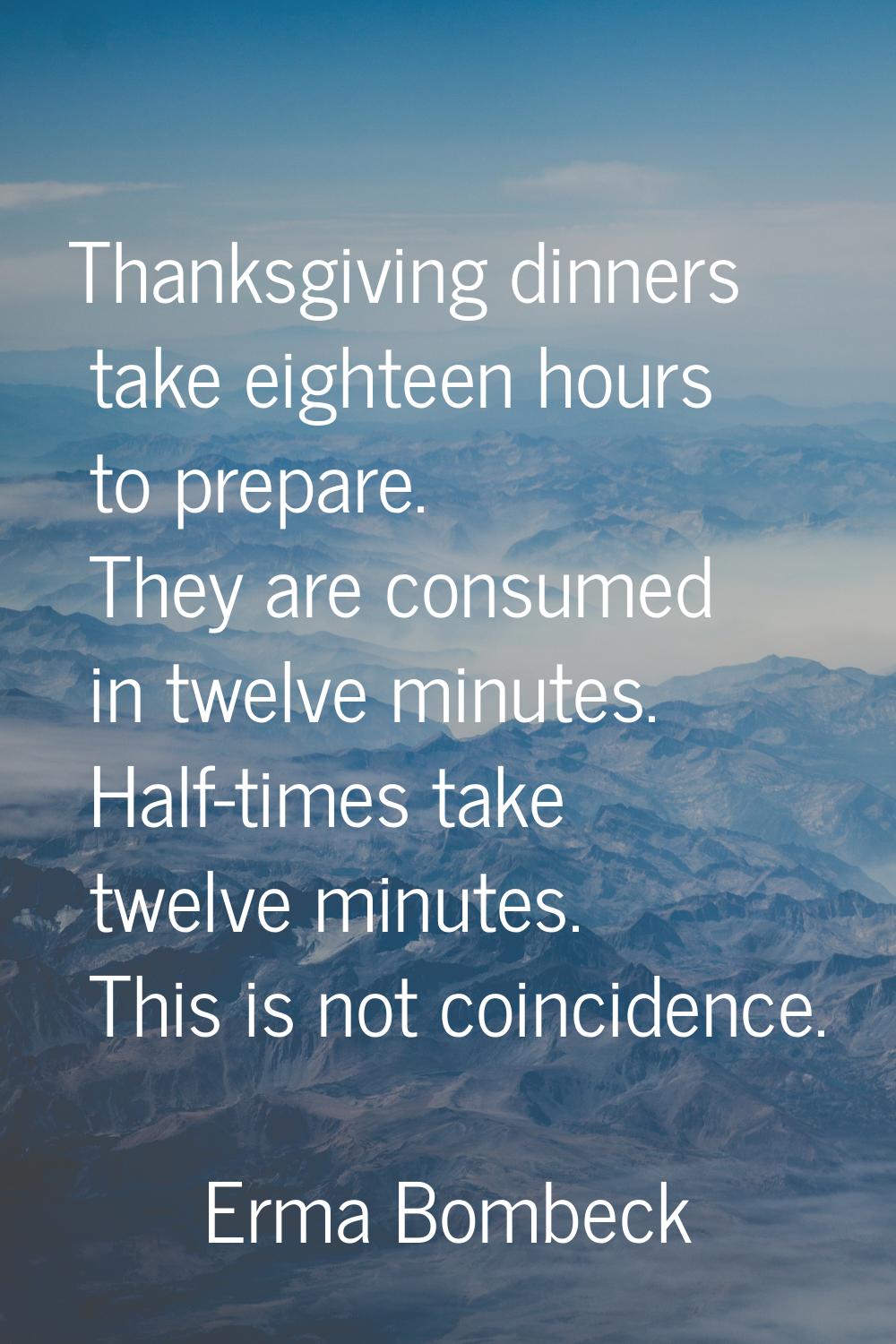 Thanksgiving dinners take eighteen hours to prepare. They are consumed in twelve minutes. Half-time