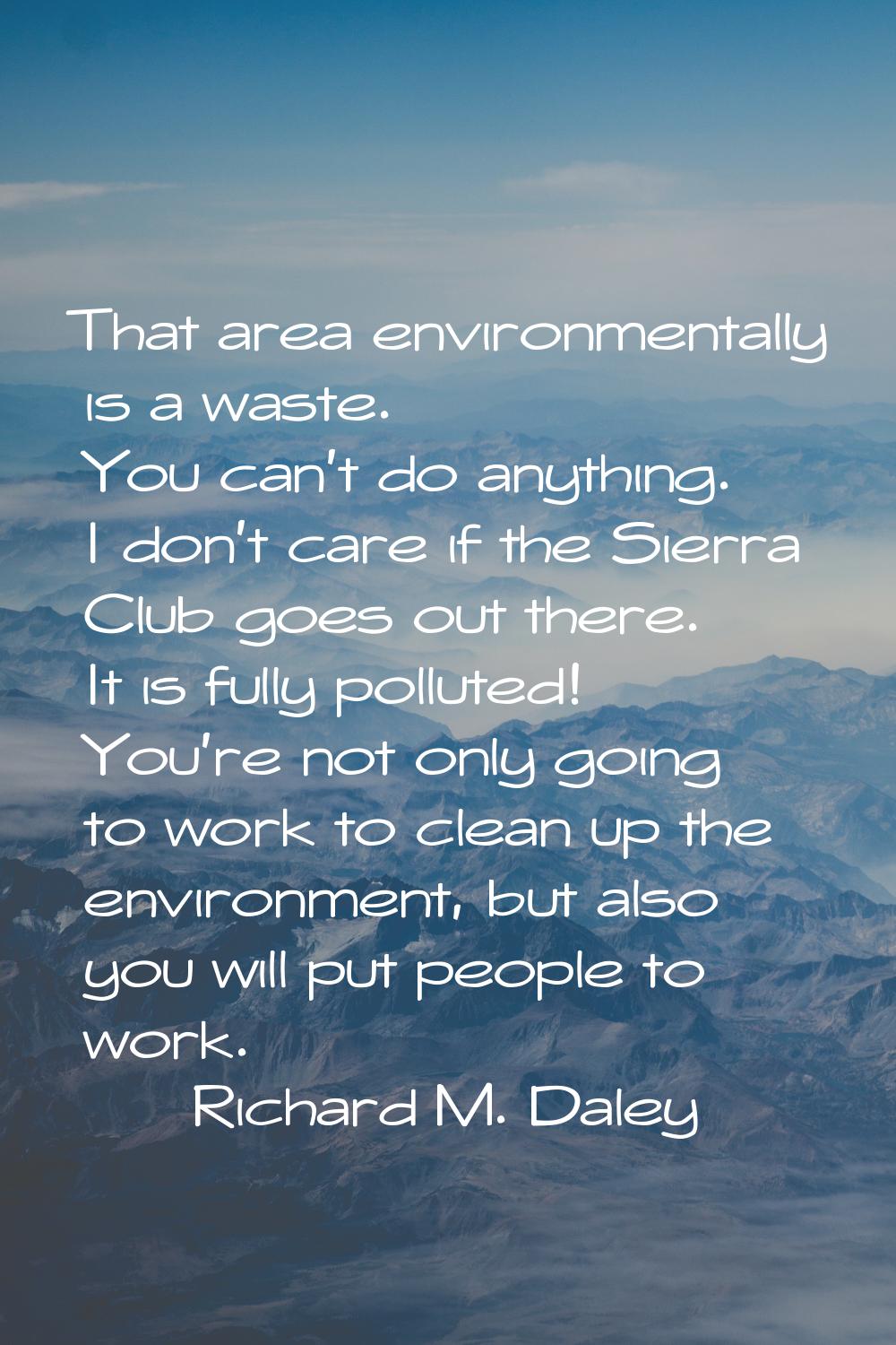That area environmentally is a waste. You can't do anything. I don't care if the Sierra Club goes o