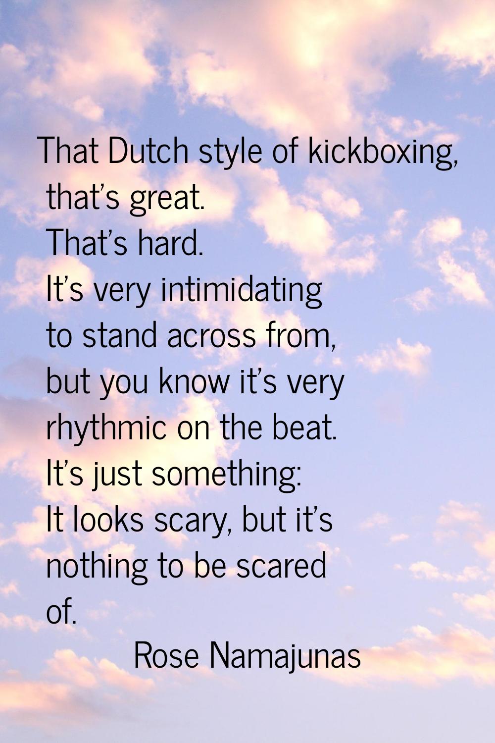 That Dutch style of kickboxing, that's great. That's hard. It's very intimidating to stand across f