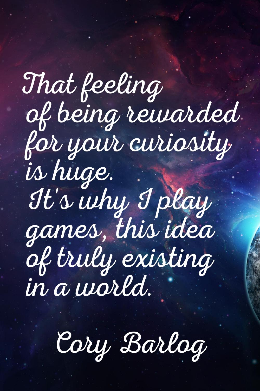 That feeling of being rewarded for your curiosity is huge. It's why I play games, this idea of trul