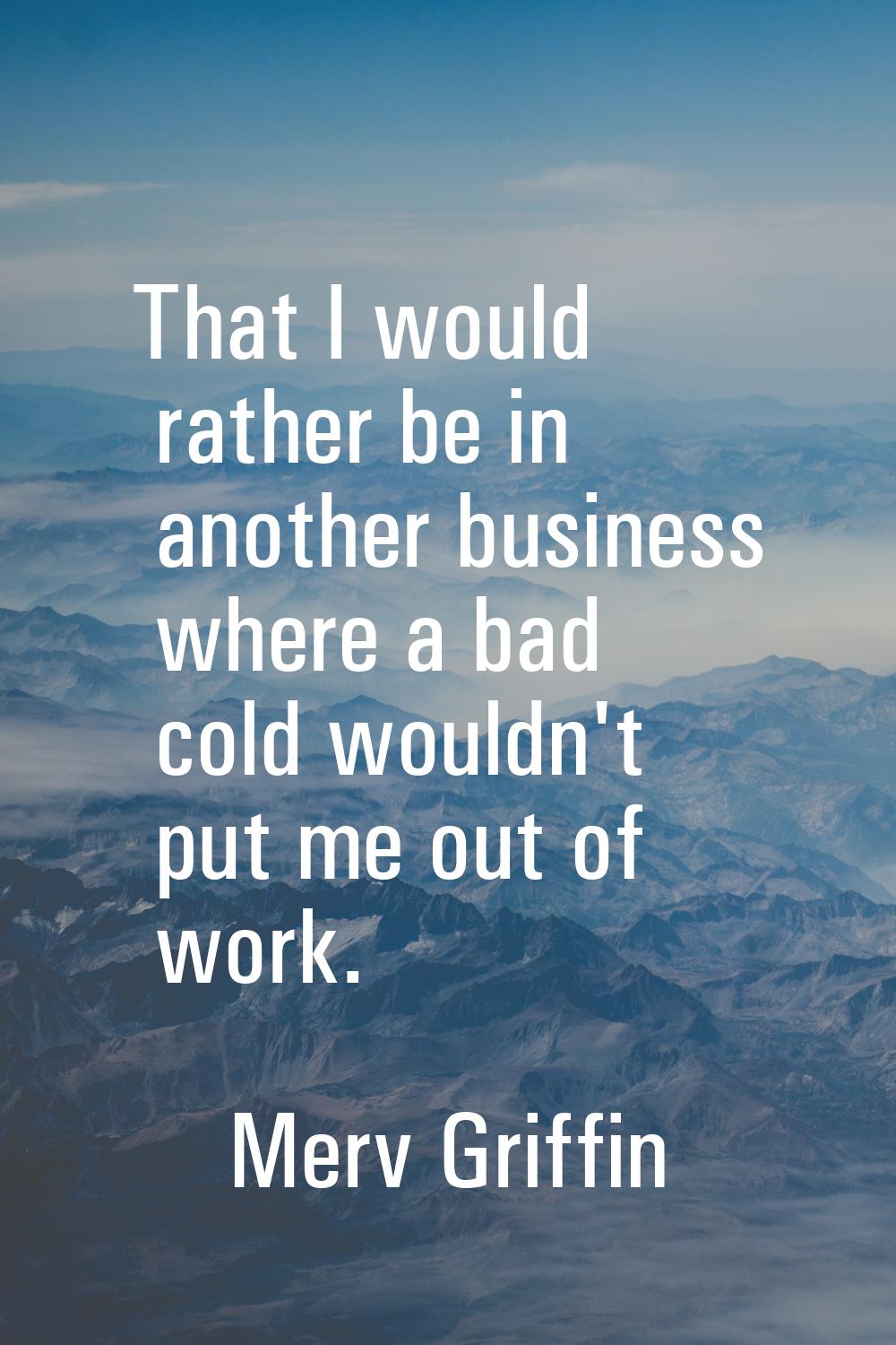 That I would rather be in another business where a bad cold wouldn't put me out of work.