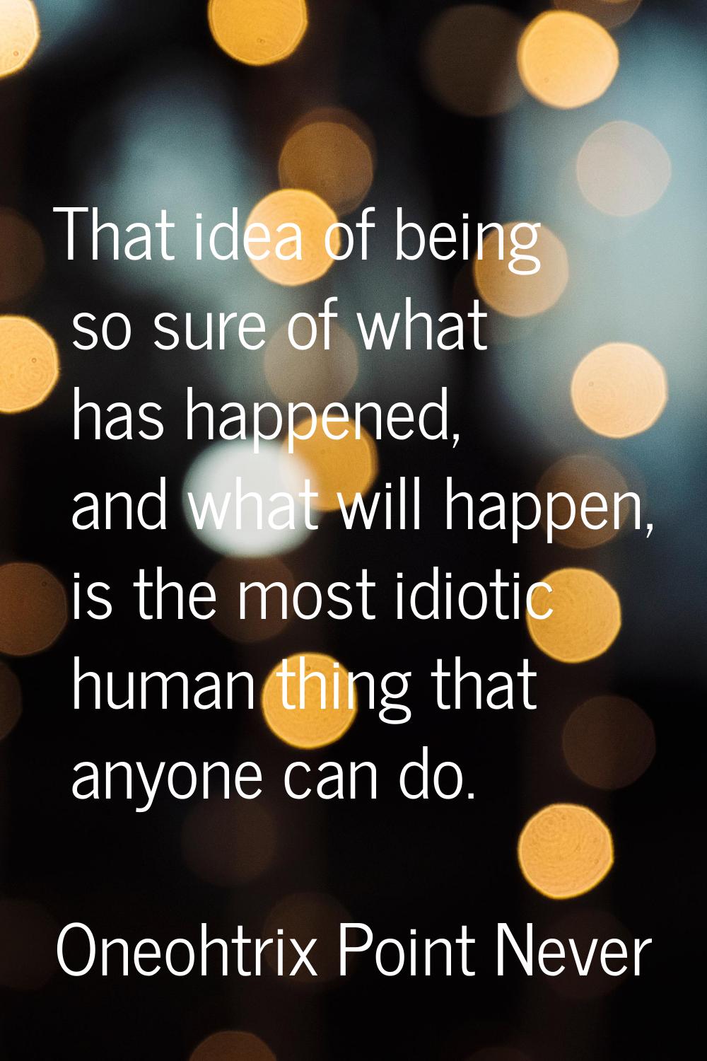 That idea of being so sure of what has happened, and what will happen, is the most idiotic human th